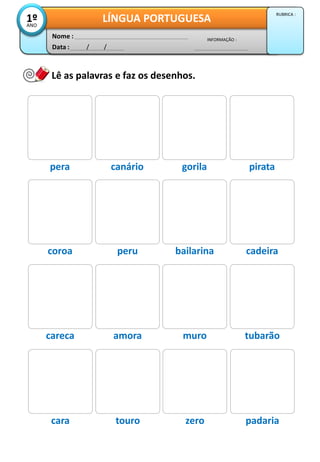 Data : / /
INFORMAÇÃO :
Nome :
LÍNGUA PORTUGUESA1ºANO
RUBRICA :
Lê as palavras e faz os desenhos.
pera canário gorila pirata
coroa peru bailarina cadeira
careca amora muro tubarão
cara touro zero padaria
 