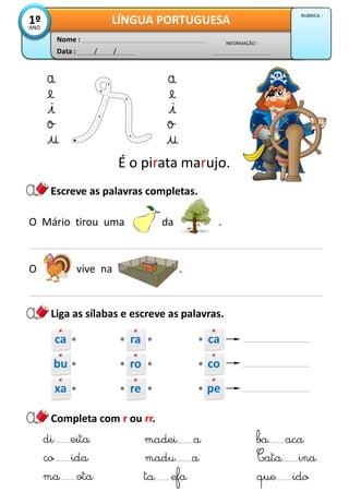 Escreve as palavras completas.
Data : / /
INFORMAÇÃO :
Nome :
LÍNGUA PORTUGUESA1ºANO
RUBRICA :
Liga as sílabas e escreve as palavras.
Completa com r ou rr.
É o pirata marujo.
co ida
ma ota
madu a
ta efa
Cata ina
que ido
O Mário tirou uma da .
O vive na .
di eita madei a ba aca
ca ra ca
bu ro co
xa re pe
 