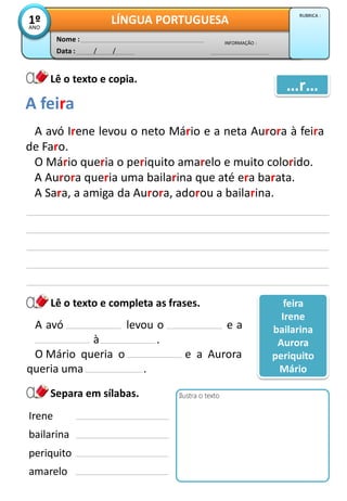 Data : / /
INFORMAÇÃO :
Nome :
LÍNGUA PORTUGUESA1ºANO
RUBRICA :
Lê o texto e copia.
Lê o texto e completa as frases.
A avó Irene levou o neto Mário e a neta Aurora à feira
de Faro.
O Mário queria o periquito amarelo e muito colorido.
A Aurora queria uma bailarina que até era barata.
A Sara, a amiga da Aurora, adorou a bailarina.
Separa em sílabas.
A feira
…r…
Ilustra o texto
A avó levou o e a
Aurora à .
O Mário queria o e a Aurora
queria uma .
feira
Irene
bailarina
Aurora
periquito
Mário
Irene
bailarina
periquito
amarelo
 