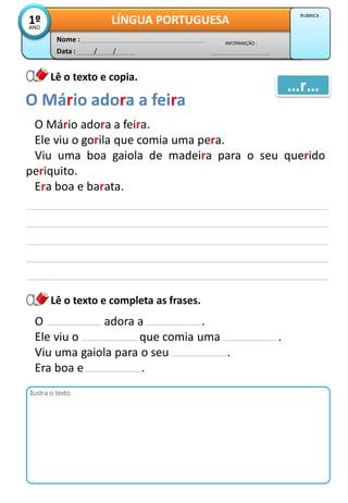 Data : / /
INFORMAÇÃO :
Nome :
LÍNGUA PORTUGUESA1ºANO
RUBRICA :
Lê o texto e copia.
Lê o texto e completa as frases.
O Mário adora a feira.
Ele viu o gorila que comia uma pera.
Viu uma boa gaiola de madeira para o seu querido
periquito.
Era boa e barata.
O Mário adora a feira
…r…
Ilustra o texto
O adora a .
Ele viu o que comia uma .
Viu uma gaiola para o seu .
Era boa e .
 