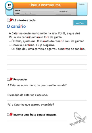 Data : / /
INFORMAÇÃO :
Nome :
LÍNGUA PORTUGUESA1ºANO
RUBRICA :
Lê o texto e copia.
Responder.
A Catarina ouviu muito ruído na sala. Foi lá, e que viu?
Viu o seu canário amarelo fora da gaiola.
 Ó Fábio, ajuda-me. O maroto do canário saiu da gaiola!
 Deixa lá, Catarina. Eu já o agarro.
 O Fábio deu uma corrida e agarrou o maroto do canário.
O canário
…r…
A Catarina ouviu muito ou pouco ruído na sala?
O canário da Catarina é azulado?
Foi a Catarina que agarrou o canário?
Inventa uma frase para a imagem.
 