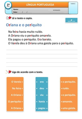 Data : / /
INFORMAÇÃO :
Nome :
LÍNGUA PORTUGUESA1ºANO
RUBRICA :
Lê o texto e copia.
Liga de acordo com o texto.
Na feira havia muito ruído.
A Oriana viu o periquito amarelo.
Ela pagou o periquito. Era barato.
O Varela deu à Oriana uma gaiola para o periquito.
Oriana e o periquito
…r…
O Varela1
Na feira1
A Oriana1
O periquito1
A Oriana1
era
deu
viu
havia
pagou
o periquito.
ruído.
o periquito.
amarelo.
uma gaiola.
 