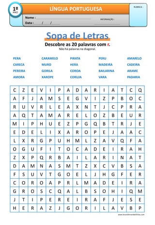 Data : / /
INFORMAÇÃO :
Nome :
LÍNGUA PORTUGUESA1ºANO
RUBRICA :
Descobre as 20 palavras com r.
Sopa de Letras
PERA CARAMELO PIRATA PERU AMARELO
CARECA MURO HERA MADEIRA CADEIRA
PEREIRA GORILA COROA BAILARINA ARAME
AMORA XAROPE CORUJA VARA PADARIA
C Z E V I P A D A R I A T C Q
A F J A M S E G V I Z P B O C
R U V R L E A X N T J C P R A
A Q T A M A R E L O Z B E U R
M I P H U E Z P G Q B T R J E
E D E L I X A R O P E J A A C
L X R G P U H M L Z A V Q F A
O G U F I T O C A D E I R A H
Z X P Q R B A I L A R I N A T
D A M N A S M T Z X C V B S A
F S U V T G O E L J H G F E R
C O R O A P R L M A D E I R A
G R O S C Q A L B S O H I Q M
J T I P E R E I R A F J E S E
H E R A Z J G O R I L A V B P
Não há palavras na diagonal.
www.brunofernandesfichas.com
 