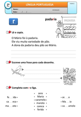 Data : / /
INFORMAÇÃO :
Nome :
LÍNGUA PORTUGUESA1ºANO
RUBRICA :
Escreve uma frase para cada desenho.
Lê e copia.
Completa com r e liga.
O Mário foi à padaria.
Ele viu muita variedade de pão.
A dona da padaria deu pão ao Mário.
zero
Maria
caramelo
maroto
careca
ferida
ma oto
ca eca
fe ida
ca amelo
Ma ia
ze o
……
padaria
 