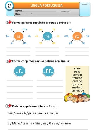 Forma conjuntos com as palavras da direita:
Data : / /
INFORMAÇÃO :
Nome :
LÍNGUA PORTUGUESA1ºANO
RUBRICA :
Forma palavras seguindo as setas e copia-as:
ra
mea
doa
cobu re
fapa
deta
caca ro
pevi
texa
toma
maré
serra
correio
terreno
canário
garrafa
maduro
namorado
…r... …rr...
Ordena as palavras e forma frases:
deu / uma / A / pera / pereira / madura
o / Mário / canário / feira / na / O / viu / amarelo
 