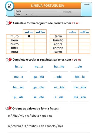 Completa e copia as seguintes palavras com r ou rr:
Data : / /
INFORMAÇÃO :
Nome :
LÍNGUA PORTUGUESA1ºANO
RUBRICA :
Assinala e forma conjuntos de palavras com r e rr:
Ordena as palavras e forma frases:
o / Rita / viu / A / pirata / rua / na
o / careca / O / roubou / da / cabelo / loja
…r… …rr…
muro
hera
burro
torre
nora
…r… …rr…
terra
burrito
adora
corrida
carro
fe o no a bu ito olo
mu o ga afa oda Ma ia
bu aco ga oto co ida mo ada
pi ata se ote a eia ma eco
 