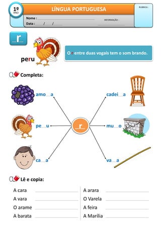Data : / /
INFORMAÇÃO :
Nome :
LÍNGUA PORTUGUESA1ºANO
RUBRICA :
O r entre duas vogais tem o som brando.
Lê e copia:
Completa:
A cara
A vara
O arame
peru
amo a
pe u
ca a
cadei a
mu orr… …
A barata
A arara
O Varela
A feira
A Marília
va a
 