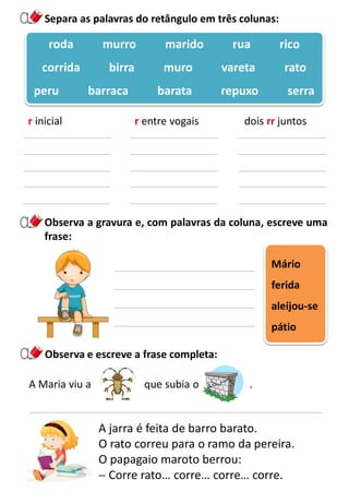 A jarra é feita de barro barato.
O rato correu para o ramo da pereira.
O papagaio maroto berrou:
 Corre rato… corre… corre… corre.
Separa as palavras do retângulo em três colunas:
Observa a gravura e, com palavras da coluna, escreve uma
frase:
roda murro marido rua rico
corrida birra muro vareta rato
peru barraca barata repuxo serra
r inicial r entre vogais dois rr juntos
Mário
ferida
aleijou-se
pátio
A Maria viu a que subia o .
Observa e escreve a frase completa:
 