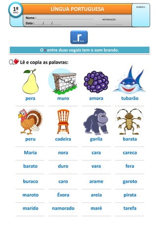 Lê e copia as palavras:
Data : / /
INFORMAÇÃO :
Nome :
LÍNGUA PORTUGUESA1ºANO
RUBRICA :
O r entre duas vogais tem o som brando.
pera muro amora tubarão
peru cadeira gorila barata
Maria nora cara careca
barato duro vara fera
……
buraco caro arame garoto
maroto Évora areia pirata
marido namorado maré tarefa
 