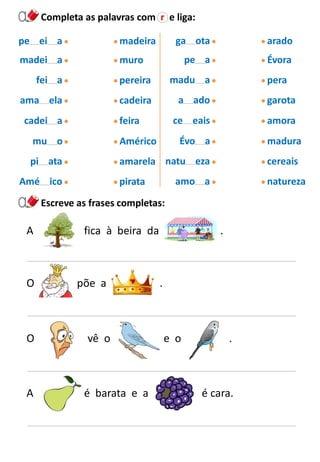 Completa as palavras com r e liga:
pe ei a
madei a
fei a
ama ela
cadei a
mu o
pi ata
Amé ico
madeira
muro
pereira
cadeira
feira
Américo
amarela
pirata
ga ota
pe a
madu a
a ado
ce eais
Évo a
natu eza
amo a
arado
Évora
pera
garota
amora
madura
cereais
natureza
Escreve as frases completas:
A fica à beira da .
O põe a .
O vê o e o .
A é barata e a é cara.
 