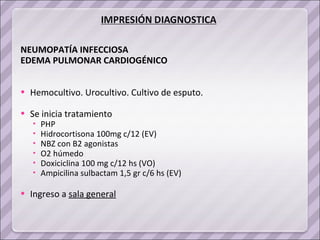 NEUMOPATÍA INFECCIOSA  EDEMA PULMONAR CARDIOGÉNICO  Hemocultivo. Urocultivo. Cultivo de esputo.  Se inicia tratamiento  PHP Hidrocortisona 100mg c/12 (EV) NBZ con B2 agonistas O2 húmedo Doxiciclina 100 mg c/12 hs (VO) Ampicilina sulbactam 1,5 gr c/6 hs (EV) Ingreso a  sala general 