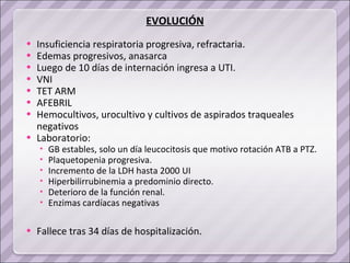 Insuficiencia respiratoria progresiva, refractaria.  Edemas progresivos, anasarca Luego de 10 días de internación ingresa a UTI.  VNI TET ARM AFEBRIL Hemocultivos, urocultivo y cultivos de aspirados traqueales negativos Laboratorio:  GB estables, solo un día leucocitosis que motivo rotación ATB a PTZ. Plaquetopenia progresiva.  Incremento de la LDH hasta 2000 UI  Hiperbilirrubinemia a predominio directo. Deterioro de la función renal. Enzimas cardíacas negativas  Fallece tras 34 días de hospitalización. EVOLUCIÓN 