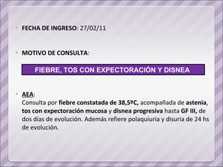 FECHA DE INGRESO : 27/02/11 MOTIVO DE CONSULTA : AEA : Consulta por  fiebre constatada de 38,5ºC,  acompañada de  astenia ,  tos con expectoración mucosa  y  disnea   progresiva  hasta  GF III,  de dos días de evolución. Además refiere polaquiuria y disuria de 24 hs de evolución. FIEBRE, TOS CON EXPECTORACIÓN Y DISNEA  