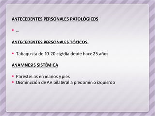 ANTECEDENTES PERSONALES PATOLÓGICOS  … ANTECEDENTES PERSONALES TÓXICOS  Tabaquista de 10-20 cig/dia desde hace 25 años ANAMNESIS SISTÉMICA Parestesias en manos y pies Disminución de AV bilateral a predominio izquierdo 