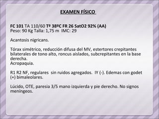 EXAMEN FÍSICO  FC 101  TA 110/60  Tº 38ºC FR 26 SatO2 92% (AA) Peso: 90 Kg Talla: 1,75 m  IMC: 29 Acantosis nigricans. Tórax simétrico, reducción difusa del MV, estertores crepitantes  bilaterales de tono alto, roncus aislados, subcrepitantes en la base derecha.  Acropaquia. R1 R2 NF, regulares  sin ruidos agregados.  IY (-). Edemas con godet (+) bimaleolares. Lúcido, OTE, paresia 3/5 mano izquierda y pie derecho. No signos meníngeos. 