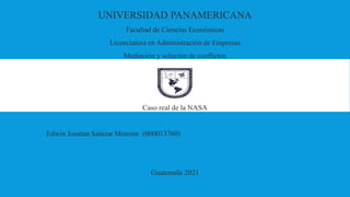 UNIVERSIDAD PANAMERICANA
Facultad de Ciencias Económicas
Licenciatura en Administración de Empresas
Mediación y solución de conflictos
Caso real de la NASA
Edwin Jonatan Salazar Monzón (000013760)
Guatemala 2021
 