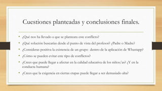 Cuestiones planteadas y conclusiones finales.
• ¿Qué nos ha llevado a que se planteara este conflicto?
• ¿Qué solución buscarías desde el punto de vista del profesor? ¿Padre o Madre?
• ¿Consideras positiva la existencia de un grupo dentro de la aplicación de Whastapp?
• ¿Cómo se pueden evitar este tipo de conflictos?
• ¿Crees que puede llegar a afectar en la calidad educativa de los niños/as? ¿Y en la
conducta humana?
• ¿Crees que la exigencia en ciertas etapas puede llegar a ser demasiado alta?
 