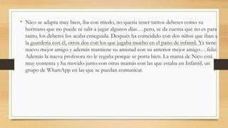 • Nico se adapta muy bien, iba con miedo, no quería tener tantos deberes como su
hermano que no puede ni salir a jugar algunos días….pero, se da cuenta que no es para
tanto, los deberes los acaba enseguida. Después ha coincidido con dos niños que iban a
la guardería con él, otros dos con los que jugaba mucho en el patio de infantil. Ya tiene
nuevo mejor amigo y además mantiene su amistad con su anterior mejor amigo….feliz.
Además la nueva profesora no le regaña porque se porta bien. La mamá de Nico está
muy contenta y ha movido junto con otras mamás con las que estaba en Infantil, un
grupo de WhatsApp en las que se puedan comunicar.
 