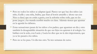 • Pero no todos los niños se adaptan igual. Parece ser que hay dos niños (un
niño, Guille y una niña, Indira, que iban al botón amarillo y ahora van con
Nico a clase) que no están a gusto, con la señorita sobre todo, que no les
pone juegos y les manda escribir mucho en clase. Además tienen que apuntar
en la agenda los deberes.
• Estas sensaciones pasan de los niños a los padres, que aguantan un dia y otro
también la desagradable situación de que sus hijos no quieran ir al colegio. Lo
hablan con la seño, con Lucía y Lucía les dice que no le den importancia, que
ya se les pasará a los niños.
• Pero no se les pasa. Un día tras otro. Ya tres semanas de curso.
 