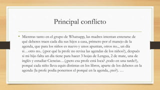 Principal conflicto
• Mientras tanto en el grupo de Whatsapp, las madres intentan enterarse de
qué deberes traen cada día sus hijos a casa, primero por el manejo de la
agenda, que para los niños es nuevo y unos apuntan, otros no.., un día
si…otro no.. (¿por qué la profe no revisa las agendas de los niños?), después
si mi hijo falta un día tiene para hacer 3 hojas de Lengua, 2 de mate, una de
inglés y estudiar Ciencias…(¿pero esa profe está loca? ¿todo en una tarde?),
porqué cada niño lleva equis distintas en los libros, aparte de los deberes en la
agenda (la profe podía ponernos el porqué en la agenda, ¿no?). …
 