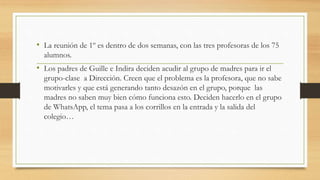 • La reunión de 1º es dentro de dos semanas, con las tres profesoras de los 75
alumnos.
• Los padres de Guille e Indira deciden acudir al grupo de madres para ir el
grupo-clase a Dirección. Creen que el problema es la profesora, que no sabe
motivarles y que está generando tanto desazón en el grupo, porque las
madres no saben muy bien cómo funciona esto. Deciden hacerlo en el grupo
de WhatsApp, el tema pasa a los corrillos en la entrada y la salida del
colegio…
 
