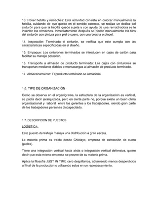 13. Poner hebilla y remaches: Esta actividad consiste en colocar manualmente la
hebilla, cuidando de que quede en el sentido correcto, se realiza un doblez del
cinturón para que la hebilla quede sujeta y con ayuda de una remachadora se le
insertan los remaches. Inmediatamente después se pintan manualmente los filos
del cinturón con pintura para piel o cuero, con una brocha o pincel.
14. Inspección: Terminado el cinturón, se verifica que este cumpla con las
características especificadas en el diseño.
15. Empaque: Los cinturones terminados se introducen en cajas de cartón para
facilitar su manejo posterior.
16. Transporte a almacén de producto terminado: Las cajas con cinturones se
transportan mediante diablos o montacargas al almacén de producto terminado.
17. Almacenamiento: El producto terminado se almacena.
1.6. TIPO DE ORGANIZACIÓN
Como se observa en el organigrama, la estructura de la organización es vertical,
se podía decir jerarquizada, pero en cierta parte no, porque existe un buen clima
organizacional y laboral entre los gerentes y los trabajadores, siendo gran parte
de los trabajadores personas discapacitada.
1.7. DESCRIPCION DE PUESTOS
LOGISTICA:
Este puesto de trabajo maneja una distribución a gran escala.
La materia prima es traída desde Chiclayo, empresa de extracción de cuero
(pieles).
Tiene una integración vertical hacia atrás o integración vertical defensiva, quiere
decir que esta misma empresa se provee de su materia prima.
Aplica la filosofía JUST IN TIME cero despilfarros, obteniendo menos desperdicios
al final de la producción o utilizando estos en un reprocesamiento.
 