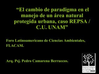 “ El cambio de paradigma en el manejo de un área natural protegida urbana, caso REPSA / C.U. UNAM” Foro Latinoamericano de Ciencias Ambientales, FLACAM. Arq. Psj. Pedro Camarena Berruecos. 