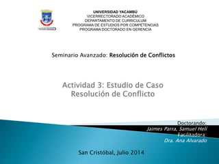 UNIVERSIDAD YACAMBÚ
VICERRECTORADO ACADÉMICO
DEPARTAMENTO DE CURRICULUM
PROGRAMA DE ESTUDIOS POR COMPETENCIAS
PROGRAMA DOCTORADO EN GERENCIA
Seminario Avanzado: Resolución de Conflictos
Actividad 3: Estudio de Caso
Resolución de Conflicto
Doctorando:
Jaimes Parra, Samuel Helí
Facilitadora:
Dra. Ana Alvarado
San Cristóbal, Julio 2014
 