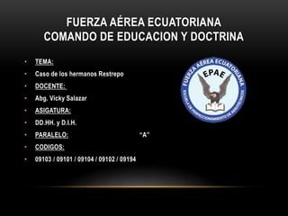 FUERZA AÉREA ECUATORIANA
COMANDO DE EDUCACION Y DOCTRINA
• TEMA:
• Caso de los hermanos Restrepo
• DOCENTE:
• Abg. Vicky Salazar
• ASIGATURA:
• DD.HH. y D.I.H.
• PARALELO: “A”
• CODIGOS:
• 09103 / 09101 / 09104 / 09102 / 09194
 