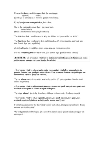 I know the singers and the songs that she mentioned.
         (pessoa)         (coisa)
(Conheço os cantores e as músicas que ela mencionou.)

b) Após adjetivos no superlativo, first e last:

She is the sweetest woman that I have ever met.
         (superlativo)
(Ela é a mulher mais dócil que já conheci.)

The last time that I saw him was in May. (A última vez que o vi foi em Maio.)

The first thing that you have to do is call the police. (A primeira coisa que você tem
que fazer é ligar para a polícia.)

c) Após all, only, everything, none, some, any, no e seus compostos.

She ate something that we never saw. (Ela comeu algo que nós nunca vimos.)

LEMBRE-SE: Os pronomes relativos só podem ser omitidos quando funcionam como
objeto, nunca quando exercem função de sujeito.



- O pronome relativo whose (cujo, cuja, cujos, cujas) estabelece uma relação de
posse e é usado com qualquer antecedente. Esse pronome é sempre seguido por um
substantivo e nunca pode ser omitido.

The cat whose owner is my sister was in the garden. (O gato cuja dona é minha irmã
estava no jardim.)

- O pronome relativo where (onde, em que, no que, no qual, na qual, nos quais, nas
quais) é usado para se referir a lugar ou lugares.

The place where I live is far from here. (O lugar onde moro é / fica longe daqui.)

- O pronome relativo when (quando, em que, no qual, na qual, nos quais, nas
quais) é usado referindo-se a dia(s), mês, meses, ano(s), etc.

I will always remember the day when we met each other. (Sempre me lembrarei do dia
em que nos conhecemos.)

We will get married when you get a job. (Nós iremos casar quando você conseguir um
emprego.)
 