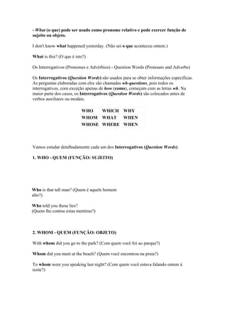 - What (o que) pode ser usado como pronome relativo e pode exercer função de
sujeito ou objeto.

I don't know what happened yesterday. (Não sei o que aconteceu ontem.)

What is this? (O que é isto?)

Os Interrogativos (Pronomes e Advérbios) - Question Words (Pronouns and Adverbs)

Os Interrogativos (Question Words) são usados para se obter informações específicas.
As perguntas elaboradas com eles são chamadas wh-questions, pois todos os
interrogativos, com exceção apenas de how (como), começam com as letras wh. Na
maior parte dos casos, os Interrogativos (Question Words) são colocados antes de
verbos auxiliares ou modais.

                          WHO   WHICH WHY
                          WHOM WHAT WHEN
                          WHOSE WHERE WHEN



Vamos estudar detalhadamente cada um dos Interrogativos (Question Words).

1. WHO - QUEM (FUNÇÃO: SUJEITO)




Who is that tall man? (Quem é aquele homem
alto?)

Who told you these lies?
(Quem lhe contou estas mentiras?)



2. WHOM - QUEM (FUNÇÃO: OBJETO)

With whom did you go to the park? (Com quem você foi ao parque?)

Whom did you meet at the beach? (Quem você encontrou na praia?)

To whom were you speaking last night? (Com quem você estava falando ontem à
noite?)
 