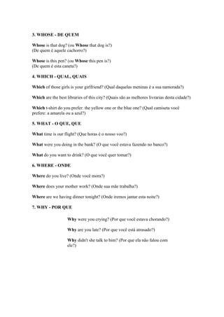 3. WHOSE - DE QUEM

Whose is that dog? (ou Whose that dog is?)
(De quem é aquele cachorro?)

Whose is this pen? (ou Whose this pen is?)
(De quem é esta caneta?)

4. WHICH - QUAL, QUAIS

Which of those girls is your girlfriend? (Qual daquelas meninas é a sua namorada?)

Which are the best libraries of this city? (Quais são as melhores livrarias desta cidade?)

Which t-shirt do you prefer: the yellow one or the blue one? (Qual camiseta você
prefere: a amarela ou a azul?)

5. WHAT - O QUE, QUE

What time is our flight? (Que horas é o nosso voo?)

What were you doing in the bank? (O que você estava fazendo no banco?)

What do you want to drink? (O que você quer tomar?)

6. WHERE - ONDE

Where do you live? (Onde você mora?)

Where does your mother work? (Onde sua mãe trabalha?)

Where are we having dinner tonight? (Onde iremos jantar esta noite?)

7. WHY - POR QUE

                    Why were you crying? (Por que você estava chorando?)

                    Why are you late? (Por que você está atrasado?)

                    Why didn't she talk to him? (Por que ela não falou com
                    ele?)
 