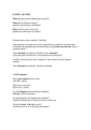 8. WHEN - QUANDO

When they got married? (Quando eles casaram?)

When did you finish the college?
(Quando você terminou a faculdade?)

When will she return to her town?
(Quando ela voltará para sua cidade?)



Elementos para evitar a repetição - One/Ones

Estes elementos são usados para evitar a repetição de um substantivo já mencionado.
Geralmente são precedidos por um determinante: a, an, another, the, this, that. Veja os
exemplos abaixo:

These chocolates are delicious. Would you like a chocolate?
(Estes chocolates são deliciosos. Você gostaraia de um chocolate?)

Usando os elementos para evitar a repetição, a frase acima é escrita da seguinte
maneira:

These chocolates are delicious. Would you like one?



1. ONE (singular)

Which pair of glasses do you want?
This one (= glass).

Qual óculos você quer?
Quero este (= óculos).

In which drugstore did you buy these remedies?
The one in front of my house.

Em qual farmácia você comprou estes remédios?
Naquela (farmácia) que se localiza em frente à minha casa.

I found this book. Is the one you lost?
Encontrei este livro. É o (livro) que você perdeu?
 