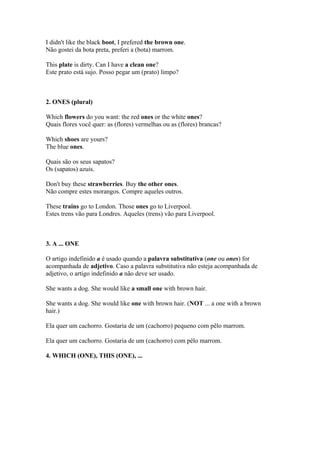 I didn't like the black boot, I prefered the brown one.
Não gostei da bota preta, preferi a (bota) marrom.

This plate is dirty. Can I have a clean one?
Este prato está sujo. Posso pegar um (prato) limpo?



2. ONES (plural)

Which flowers do you want: the red ones or the white ones?
Quais flores você quer: as (flores) vermelhas ou as (flores) brancas?

Which shoes are yours?
The blue ones.

Quais são os seus sapatos?
Os (sapatos) azuis.

Don't buy these strawberries. Buy the other ones.
Não compre estes morangos. Compre aqueles outros.

These trains go to London. Those ones go to Liverpool.
Estes trens vão para Londres. Aqueles (trens) vão para Liverpool.



3. A ... ONE

O artigo indefinido a é usado quando a palavra substitutiva (one ou ones) for
acompanhada de adjetivo. Caso a palavra substitutiva não esteja acompanhada de
adjetivo, o artigo indefinido a não deve ser usado.

She wants a dog. She would like a small one with brown hair.

She wants a dog. She would like one with brown hair. (NOT ... a one with a brown
hair.)

Ela quer um cachorro. Gostaria de um (cachorro) pequeno com pêlo marrom.

Ela quer um cachorro. Gostaria de um (cachorro) com pêlo marrom.

4. WHICH (ONE), THIS (ONE), ...
 