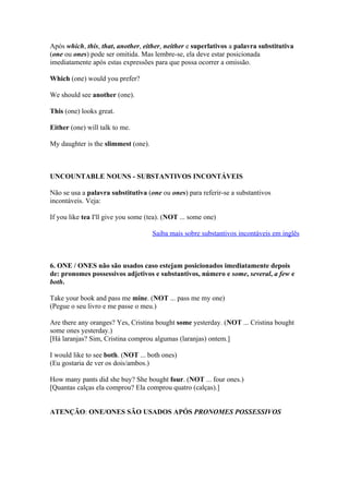 Após which, this, that, another, either, neither e superlativos a palavra substitutiva
(one ou ones) pode ser omitida. Mas lembre-se, ela deve estar posicionada
imediatamente após estas expressões para que possa ocorrer a omissão.

Which (one) would you prefer?

We should see another (one).

This (one) looks great.

Either (one) will talk to me.

My daughter is the slimmest (one).



UNCOUNTABLE NOUNS - SUBSTANTIVOS INCONTÁVEIS

Não se usa a palavra substitutiva (one ou ones) para referir-se a substantivos
incontáveis. Veja:

If you like tea I'll give you some (tea). (NOT ... some one)

                                     Saiba mais sobre substantivos incontáveis em inglês



6. ONE / ONES não são usados caso estejam posicionados imediatamente depois
de: pronomes possessivos adjetivos e substantivos, número e some, several, a few e
both.

Take your book and pass me mine. (NOT ... pass me my one)
(Pegue o seu livro e me passe o meu.)

Are there any oranges? Yes, Cristina bought some yesterday. (NOT ... Cristina bought
some ones yesterday.)
[Há laranjas? Sim, Cristina comprou algumas (laranjas) ontem.]

I would like to see both. (NOT ... both ones)
(Eu gostaria de ver os dois/ambos.)

How many pants did she buy? She bought four. (NOT ... four ones.)
[Quantas calças ela comprou? Ela comprou quatro (calças).]


ATENÇÃO: ONE/ONES SÃO USADOS APÓS PRONOMES POSSESSIVOS
 