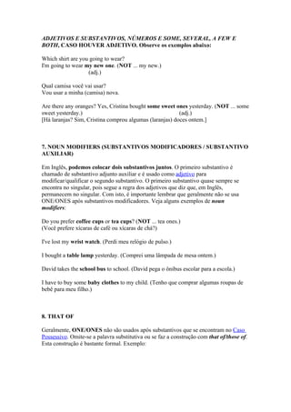ADJETIVOS E SUBSTANTIVOS, NÚMEROS E SOME, SEVERAL, A FEW E
BOTH, CASO HOUVER ADJETIVO. Observe os exemplos abaixo:

Which shirt are you going to wear?
I'm going to wear my new one. (NOT ... my new.)
                   (adj.)

Qual camisa você vai usar?
Vou usar a minha (camisa) nova.

Are there any oranges? Yes, Cristina bought some sweet ones yesterday. (NOT ... some
sweet yesterday.)                                        (adj.)
[Há laranjas? Sim, Cristina comprou algumas (laranjas) doces ontem.]



7. NOUN MODIFIERS (SUBSTANTIVOS MODIFICADORES / SUBSTANTIVO
AUXILIAR)

Em Inglês, podemos colocar dois substantivos juntos. O primeiro substantivo é
chamado de substantivo adjunto auxiliar e é usado como adjetivo para
modificar/qualificar o segundo substantivo. O primeiro substantivo quase sempre se
encontra no singular, pois segue a regra dos adjetivos que diz que, em Inglês,
permanecem no singular. Com isto, é importante lembrar que geralmente não se usa
ONE/ONES após substantivos modificadores. Veja alguns exemplos de noun
modifiers:

Do you prefer coffee cups or tea cups? (NOT ... tea ones.)
(Você prefere xícaras de café ou xícaras de chá?)

I've lost my wrist watch. (Perdi meu relógio de pulso.)

I bought a table lamp yesterday. (Comprei uma lâmpada de mesa ontem.)

David takes the school bus to school. (David pega o ônibus escolar para a escola.)

I have to buy some baby clothes to my child. (Tenho que comprar algumas roupas de
bebê para meu filho.)



8. THAT OF

Geralmente, ONE/ONES não são usados após substantivos que se encontram no Caso
Possessivo. Omite-se a palavra substitutiva ou se faz a construção com that of/those of.
Esta construção é bastante formal. Exemplo:
 