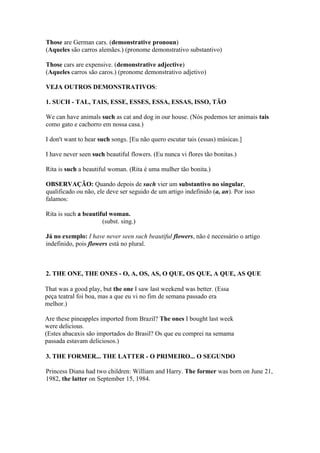 Those are German cars. (demonstrative pronoun)
(Aqueles são carros alemães.) (pronome demonstrativo substantivo)

Those cars are expensive. (demonstrative adjective)
(Aqueles carros são caros.) (pronome demonstrativo adjetivo)

VEJA OUTROS DEMONSTRATIVOS:

1. SUCH - TAL, TAIS, ESSE, ESSES, ESSA, ESSAS, ISSO, TÃO

We can have animals such as cat and dog in our house. (Nós podemos ter animais tais
como gato e cachorro em nossa casa.)

I don't want to hear such songs. [Eu não quero escutar tais (essas) músicas.]

I have never seen such beautiful flowers. (Eu nunca vi flores tão bonitas.)

Rita is such a beautiful woman. (Rita é uma mulher tão bonita.)

OBSERVAÇÃO: Quando depois de such vier um substantivo no singular,
qualificado ou não, ele deve ser seguido de um artigo indefinido (a, an). Por isso
falamos:

Rita is such a beautiful woman.
                      (subst. sing.)

Já no exemplo: I have never seen such beautiful flowers, não é necessário o artigo
indefinido, pois flowers está no plural.



2. THE ONE, THE ONES - O, A, OS, AS, O QUE, OS QUE, A QUE, AS QUE

That was a good play, but the one I saw last weekend was better. (Essa
peça teatral foi boa, mas a que eu vi no fim de semana passado era
melhor.)

Are these pineapples imported from Brazil? The ones I bought last week
were delicious.
(Estes abacaxis são importados do Brasil? Os que eu comprei na semama
passada estavam deliciosos.)

3. THE FORMER... THE LATTER - O PRIMEIRO... O SEGUNDO

Princess Diana had two children: William and Harry. The former was born on June 21,
1982, the latter on September 15, 1984.
 