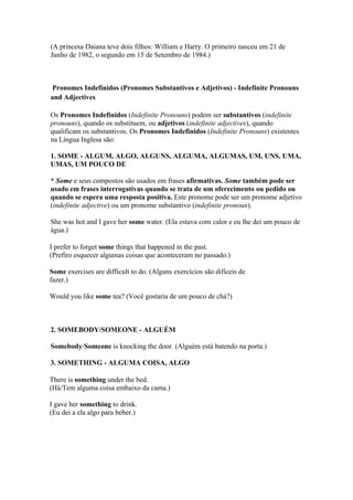 (A princesa Daiana teve dois filhos: William e Harry. O primeiro nasceu em 21 de
Junho de 1982, o segundo em 15 de Setembro de 1984.)



 Pronomes Indefinidos (Pronomes Substantivos e Adjetivos) - Indefinite Pronouns
and Adjectives

Os Pronomes Indefinidos (Indefinite Pronouns) podem ser substantivos (indefinite
pronouns), quando os substituem, ou adjetivos (indefinite adjectives), quando
qualificam os substantivos. Os Pronomes Indefinidos (Indefinite Pronouns) existentes
na Língua Inglesa são:

1. SOME - ALGUM, ALGO, ALGUNS, ALGUMA, ALGUMAS, UM, UNS, UMA,
UMAS, UM POUCO DE

* Some e seus compostos são usados em frases afirmativas. Some também pode ser
usado em frases interrogativas quando se trata de um oferecimento ou pedido ou
quando se espera uma resposta positiva. Este pronome pode ser um pronome adjetivo
(indefinite adjective) ou um pronome substantivo (indefinite pronoun).

She was hot and I gave her some water. (Ela estava com calor e eu lhe dei um pouco de
água.)

I prefer to forget some things that happened in the past.
(Prefiro esquecer algumas coisas que aconteceram no passado.)

Some exercises are difficult to do. (Alguns exercícios são difíceis de
fazer.)

Would you like some tea? (Você gostaria de um pouco de chá?)



2. SOMEBODY/SOMEONE - ALGUÉM

Somebody/Someone is knocking the door. (Alguém está batendo na porta.)

3. SOMETHING - ALGUMA COISA, ALGO

There is something under the bed.
(Há/Tem alguma coisa embaixo da cama.)

I gave her something to drink.
(Eu dei a ela algo para beber.)
 