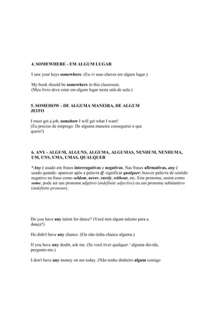 4. SOMEWHERE - EM ALGUM LUGAR

I saw your keys somewhere. (Eu vi suas chaves em algum lugar.)

My book should be somewhere in this classroom.
(Meu livro deve estar em algum lugar nesta sala de aula.)


5. SOMEHOW - DE ALGUMA MANEIRA, DE ALGUM
JEITO

I must get a job, somehow I will get what I want!
(Eu preciso de emprego. De alguma maneira conseguirei o que
quero!)



6. ANY - ALGUM, ALGUNS, ALGUMA, ALGUMAS, NENHUM, NENHUMA,
UM, UNS, UMA, UMAS, QUALQUER

*Any é usado em frases interrogativas e negativas. Nas frases afirmativas, any é
usado quando: aparecer após a palavra if; significar qualquer; houver palavra de sentido
negativo na frase como seldom, never, rarely, without, etc. Este pronome, assim como
some, pode ser um pronome adjetivo (indefinite adjective) ou um pronome substantivo
(indefinite pronoun).




Do you have any talent for dance? (Você tem algum talento para a
dança?)

He didn't have any chance. (Ele não tinha chance alguma.)

If you have any doubt, ask me. (Se você tiver qualquer / alguma dúvida,
pergunte-me.)

I don't have any money on me today. (Não tenho dinheiro algum comigo
 