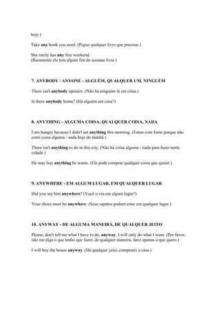hoje.)

Take any book you need. (Pegue qualquer livro que precisar.)

She rarely has any free weekend.
(Raramente ela tem algum fim de semana livre.)



7. ANYBODY / ANYONE - ALGUÉM, QUALQUER UM, NINGUÉM

There isn't anybody upstairs. (Não há ninguém lá em cima.)

Is there anybody home? (Há alguém em casa?)



8. ANYTHING - ALGUMA COISA, QUALQUER COISA, NADA

I am hungry because I didn't eat anything this morning. (Estou com fome porque não
comi coisa alguma / nada hoje de manhã.)

There isn't anything to do in this city. (Não há coisa alguma / nada para fazer nesta
cidade.)

He may buy anything he wants. (Ele pode comprar qualquer coisa que quiser.)



9. ANYWHERE - EM ALGUM LUGAR, EM QUALQUER LUGAR

Did you see him anywhere? (Você o viu em algum lugar?)

Your shoes must be anywhere. (Seus sapatos podem estar em qualquer lugar.)



10. ANYWAY - DE ALGUMA MANEIRA, DE QUALQUER JEITO

Please, don't tell me what I have to do, anyway, I will only do what I want. (Por favor,
não me diga o que tenho que fazer, de qualquer maneira, farei apenas o que quero.)

I will buy the house anyway. (De qualquer jeito, comprarei a casa.)
 