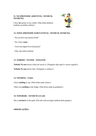 11. NO (PRONOME ADJETIVO) - NENHUM,
NENHUMA

I have no money in my wallet. (Não tenho dinheiro
nenhum na minha carteira.)



12. NONE (PRONOME SUBSTANTIVO) - NENHUM, NENHUMA

- Do you have any poetry book?

- No, I have none.

- Você tem algum livro de poesia?

- Não, não tenho nenhum.



13. NOBODY / NO ONE - NINGUÉM

Nobody/No one knows what our secret is. (Ninguém sabe qual é o nosso segredo.)

Nobody/No one knows him. (Ninguém o conhece.)



14. NOTHING - NADA

I have nothing to say. (Não tenho nada a dizer.)

There was nothing in the fridge. (Não havia nada na geladeira.)



15. NOWHERE - NENHUM LUGAR

She is nowhere in this park. (Ela não está em lugar nenhum deste parque.)



OBSERVAÇÕES:
 