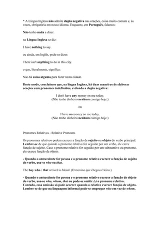 * A Língua Inglesa não admite dupla negativa nas orações, coisa muito comum e, às
vezes, obrigatória em nosso idioma. Enquanto, em Português, falamos:

Não tenho nada a dizer.

na Língua Inglesa se diz:

I have nothing to say.

ou ainda, em Inglês, pode-se dizer:

There isn't anything to do in this city.

o que, literalmente, significa:

Não há coisa alguma para fazer nesta cidade.

Deste modo, concluímos que, na língua Inglesa, há duas maneiras de elaborar
orações com pronomes indefinidos, evitando a dupla negativa:

                            I don't have any money on me today.
                         (Não tenho dinheiro nenhum comigo hoje.)

                                           ou

                               I have no money on me today.
                         (Não tenho dinheiro nenhum comigo hoje.)



Pronomes Relativos - Relative Pronouns

Os pronomes relativos podem exercer a função de sujeito ou objeto do verbo principal.
Lembre-se de que quando o pronome relativo for seguido por um verbo, ele exrce
função de sujeito. Caso o pronome relativo for seguido por um substantivo ou pronome,
ele exerce função de objeto.

- Quando o antecedente for pessoa e o pronome relativo exercer a função de sujeito
do verbo, usa-se who ou that.

The boy who / that arrived is blond. (O menino que chegou é loiro.)

- Quando o antecedente for pessoa e o pronome relativo exercer a função de objeto
do verbo, usa-se who, whom, that ou pode-se omitir (-) o pronome relativo.
Contudo, essa omissão só pode ocorrer quando o relativo exercer função de objeto.
Lembre-se de que na linguagem informal pode-se empregar who em vez de whom.
 