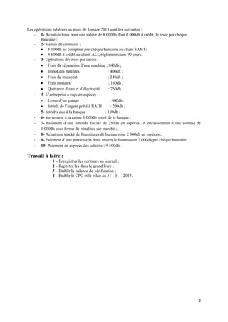 Les opérations relatives au mois de Janvier 2013 sont les suivantes :
- 1- Achat de tissu pour une valeur de 8 000dh dont 6 000dh à crédit, le reste par chèque
bancaire ;
- 2- Ventes de chemises :
 5 000dh au comptant par chèque bancaire au client SAMI ;
 4 600dh à crédit au client ALI, règlement dans 90 jours.
- 3- Opérations diverses par caisse :
 Frais de réparation d’une machine : 840dh ;
 Impôt des patentes
: 400dh ;
 Frais de transport
: 240dh ;
 Frais postaux
: 160dh ;
 Quittance d’eau et d’électricité
: 760dh.
- 4- L’entreprise a reçu en espèces :
 Loyer d’un garage
: 400dh ;
 Intérêt de l’argent prêté à RADI
: 200dh ;
- 5- Intérêts dus à la banque
: 100dh ;
- 6- Versement à la caisse 1 000dh retiré de la banque ;
- 7- Paiement d’une amende fiscale de 250dh en espèces, et encaissement d’une somme de
1 000dh sous forme de pénalités sur marché ;
- 8- Achat non stocké de fournitures de bureau pour 2 000dh en espèces ;
- 9- Paiement d’une partie de la dette envers le fournisseur 2 000dh par chèque bancaire,
- 10- Paiement en espèces des salaires : 9 500dh.

Travail à faire :
1 – Enregistrer les écritures au journal ;
2 – Reporter les dans le grand livre ;
3 – Etablir la balance de vérification ;
4 – Etablir le CPC et le bilan au 31 - 01 – 2013.

2

 