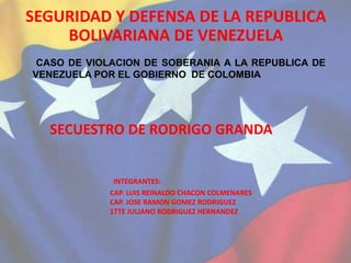SEGURIDAD Y DEFENSA DE LA REPUBLICA
BOLIVARIANA DE VENEZUELA
CASO DE VIOLACION DE SOBERANIA A LA REPUBLICA DE
VENEZUELA POR EL GOBIERNO DE COLOMBIA
SECUESTRO DE RODRIGO GRANDA
INTEGRANTES:
CAP. LUIS REINALDO CHACON COLMENARES
CAP. JOSE RAMON GOMEZ RODRIGUEZ
1TTE JULIANO RODRIGUEZ HERNANDEZ
 