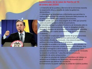 El Capitulo II se refiere a la Defensa Integral de la
Nación. Contempla la magnitud de los aspectos
inherentes a la defensa integral de la nación, la
actuación de los poderes públicos para la
consecución de la seguridad y defensa, los
objetivos de la nación, los elementos relevantes
de la defensa integral, la promoción y control
en el desarrollo de tecnologías militares
así como de las armas de guerra, los órganos
de seguridad ciudadana, la protección civil,
la gestión social de riesgo y la clasificación
de las diversas informaciones y
documentos usados para alcanzar los fines.
Policía del Municipio Chacao
1. El alcance o magnitud de la defensa integral de la nación esta representada en el territorio y los
espacios geográficos del país, de igual forma comprende a todos los nacionales y extranjeros que se
encuentren en el territorio.
2. Es indispensable la participación organizada de los poderes públicos nacional, estadal y municipal,
así como un plan estratégico integral que pueda ejecutarse de forma efectiva en los diversos entes del
poder público.
3. El objetivo fundamental del Estado es poder ofrecer y garantizar a los ciudadanos un buen nivel en
la calidad de vida, y para alcanzarlo promoverá la acción conjunta con los demás entes que conforman
la sociedad, entre ellos: la empresa privada, los poderes públicos y la población en general.
1. El derecho de los pueblos a liberarse de los terroristas necesita
la cooperación eficaz y resuelta de todos los gobiernos
democráticos.
2. Colombia paga recompensas a informantes que permitan la
captura de terroristas. No soborna. Venezuela debe presentar las
pruebas sobre el supuesto soborno a funcionarios.
3. No se puede caer en el cínico engaño de la FARC que presenta
como secuestro la captura de los secuestradores.
4. Colombia entregará pruebas al Gobierno de Venezuela sobre la
protección que funcionarios de ese país le otorgaban al señor
Granda. El albergue de terroristas viola la soberanía de Colombia,
país ofendido, por cuanto aumenta el riesgo de terror contra su
ciudadanía.
5. Colombia no acepta que representantes de grupos terroristas
sean admitidos en un evento político patrocinado por
instituciones oficiales de Venezuela. Una cosa es la oposición
política y otra muy diferente es el terrorismo.
6. Colombia ha acudido a los canales diplomáticos y oficiales. Lo
que se reclama es que esos canales operen y sean eficaces. Una
vez más se entregarán a dicho Gobierno informaciones sobre
presencia de terroristas colombianos en el territorio de Venezuela.
Se incluirá el nombre de 7 cabecillas del terrorismo y la
localización de varios campamentos.
7. Se reitera la voluntad del Gobierno Colombiano de trabajar en
armonía con el Gobierno de Venezuela, y de acuerdo con el
procedimiento que definan las cancillerías.
8. El terrorismo no puede maltratar la unidad de nuestros pueblos.
Comunicado de la casa de Nariño el 16
de enero del 20005
 