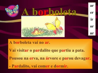 ar

      A borboleta                            er
                                             ir
                                             or
                                             ur

A borboleta vai no ar.
Vai visitar o pardalito que partiu a pata.
Pousou na erva, na árvore e parou devagar.
- Pardalito, vai comer e dormir.
 