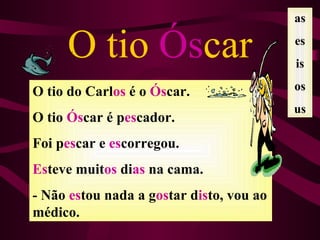 as

     O tio Óscar                          es
                                          is

O tio do Carlos é o Óscar.                os
                                          us
O tio Óscar é pescador.
Foi pescar e escorregou.
Esteve muitos dias na cama.
- Não estou nada a gostar disto, vou ao
médico.
 