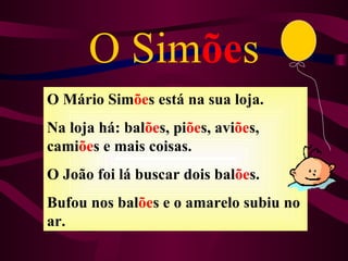 O Simões
O Mário Simões está na sua loja.
Na loja há: balões, piões, aviões,
camiões e mais coisas.
O João foi lá buscar dois balões.
Bufou nos balões e o amarelo subiu no
ar.
 