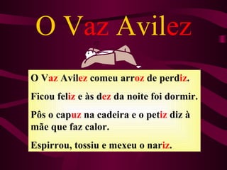 O Vaz Avilez
O Vaz Avilez comeu arroz de perdiz.
Ficou feliz e às dez da noite foi dormir.
Pôs o capuz na cadeira e o petiz diz à
mãe que faz calor.
Espirrou, tossiu e mexeu o nariz.
 