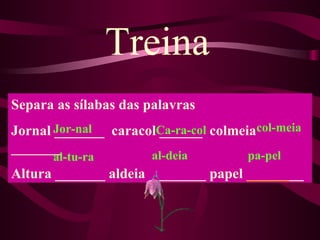 Treina
Separa as sílabas das palavras
Jornal Jor-nal caracolCa-ra-col colmeiacol-meia
       _______        ______
_______
      al-tu-ra        al-deia         pa-pel
Altura _______ aldeia ________ papel ________
 
